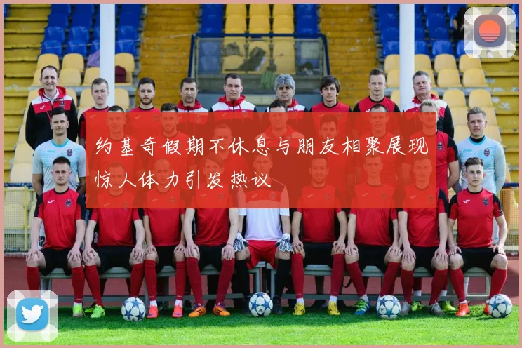 约基奇假期不休息与朋友相聚展现惊人体力引发热议