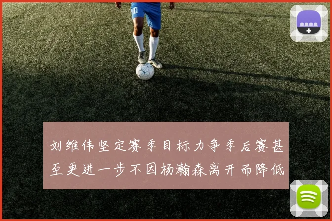 刘维伟坚定赛季目标力争季后赛甚至更进一步不因杨瀚森离开而降低标准