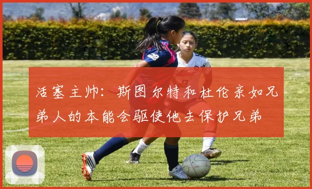活塞主帅：斯图尔特和杜伦亲如兄弟人的本能会驱使他去保护兄弟