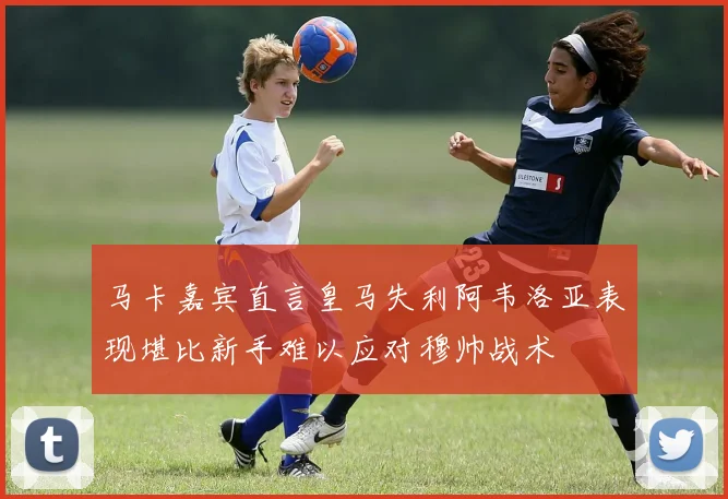 马卡嘉宾直言皇马失利阿韦洛亚表现堪比新手难以应对穆帅战术