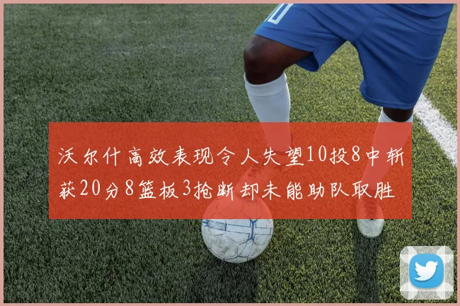 沃尔什高效表现令人失望10投8中斩获20分8篮板3抢断却未能助队取胜