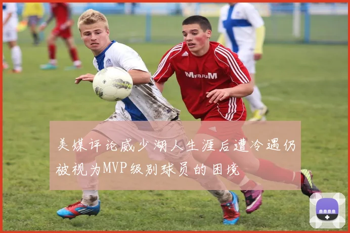 美媒评论威少湖人生涯后遭冷遇仍被视为MVP级别球员的困境