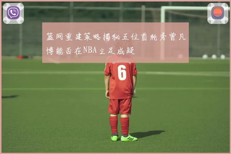 篮网重建策略揭秘五位首轮秀曾凡博能否在NBA立足成疑