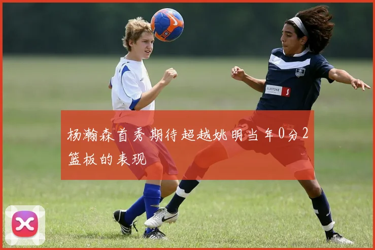 杨瀚森首秀期待超越姚明当年0分2篮板的表现