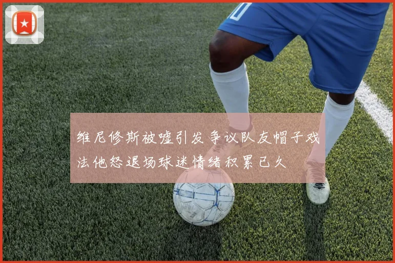维尼修斯被嘘引发争议队友帽子戏法他怒退场球迷情绪积累已久