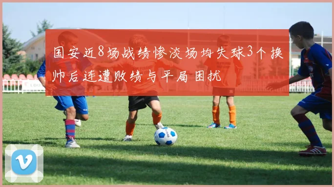 国安近8场战绩惨淡场均失球3个换帅后连遭败绩与平局困扰