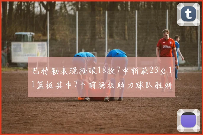 巴特勒表现抢眼18投7中斩获23分11篮板其中7个前场板助力球队胜利