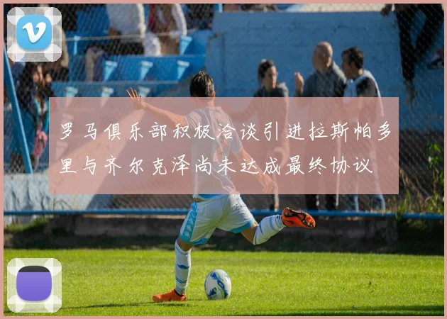 罗马俱乐部积极洽谈引进拉斯帕多里与齐尔克泽尚未达成最终协议