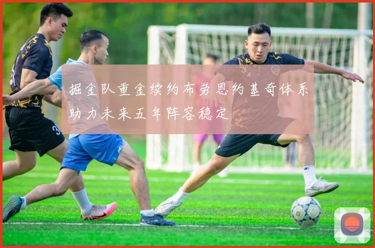 掘金队重金续约布劳恩约基奇体系助力未来五年阵容稳定