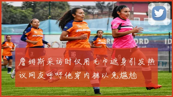 詹姆斯采访时仅用毛巾遮身引发热议网友呼吁他穿内裤以免尴尬