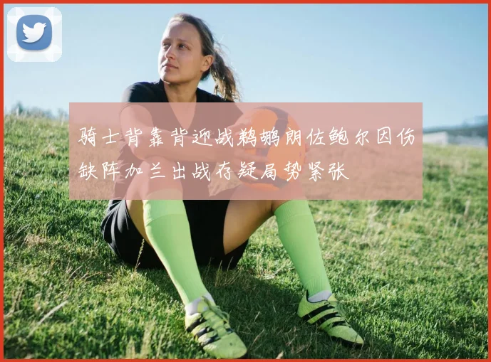 骑士背靠背迎战鹈鹕朗佐鲍尔因伤缺阵加兰出战存疑局势紧张