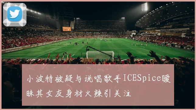 小波特被疑与说唱歌手ICESpice暧昧其女友身材火辣引关注