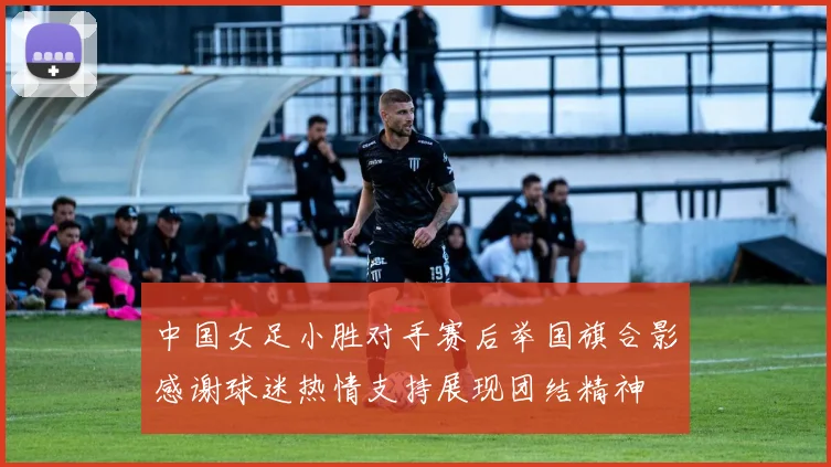 中国女足小胜对手赛后举国旗合影感谢球迷热情支持展现团结精神