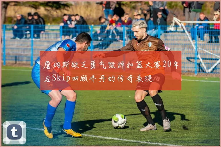 詹姆斯缺乏勇气毁掉扣篮大赛20年后Skip回顾乔丹的传奇表现