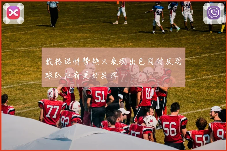 戴格诺特赞热火表现出色同时反思球队应有更好发挥