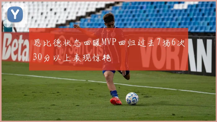 恩比德状态回暖MVP回归过去7场6次30分以上表现惊艳