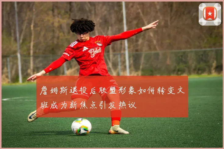 詹姆斯退役后联盟形象如何转变文班成为新焦点引发热议