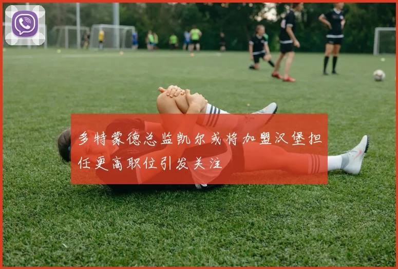 多特蒙德总监凯尔或将加盟汉堡担任更高职位引发关注