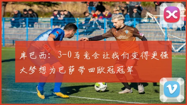 库巴西：3-0马竞会让我们变得更强大梦想为巴萨带回欧冠冠军