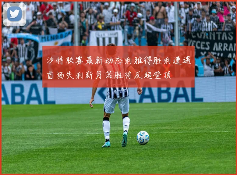 沙特联赛最新动态利雅得胜利遭遇首场失利新月若胜将反超登顶
