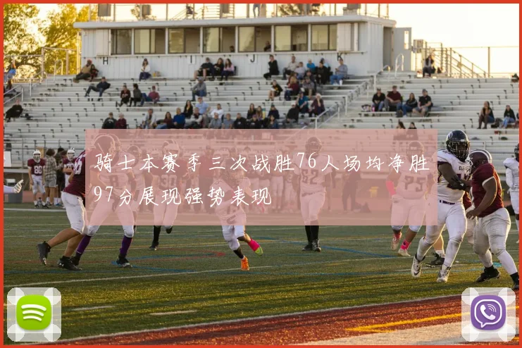 骑士本赛季三次战胜76人场均净胜97分展现强势表现