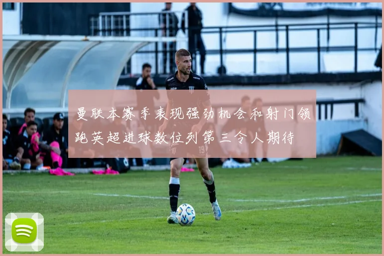 曼联本赛季表现强劲机会和射门领跑英超进球数位列第三令人期待