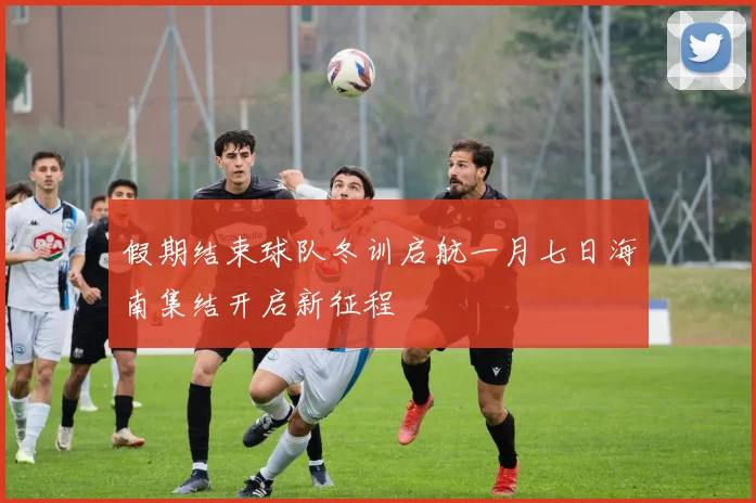假期结束球队冬训启航一月七日海南集结开启新征程