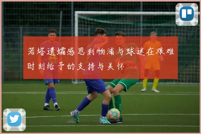 若塔遗孀感恩利物浦与球迷在艰难时刻给予的支持与关怀