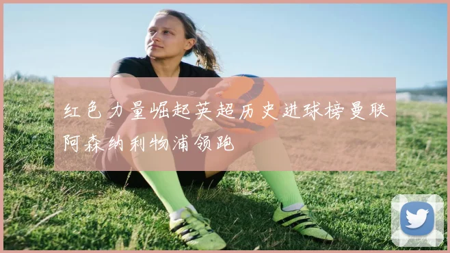 红色力量崛起英超历史进球榜曼联阿森纳利物浦领跑