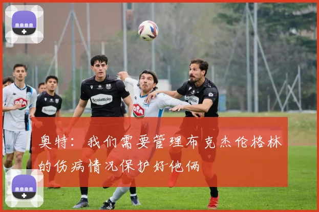 奥特：我们需要管理布克杰伦格林的伤病情况保护好他俩