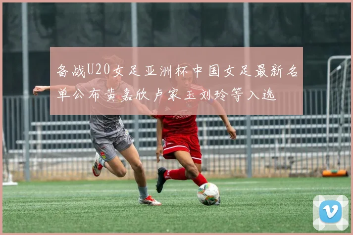 备战U20女足亚洲杯中国女足最新名单公布黄嘉欣卢家玉刘玲等入选
