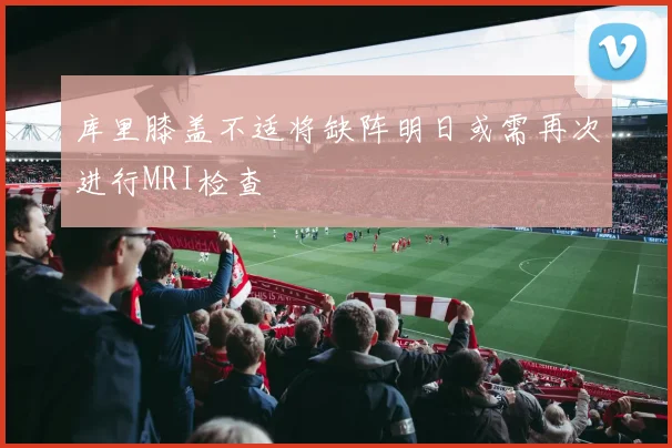 库里膝盖不适将缺阵明日或需再次进行MRI检查