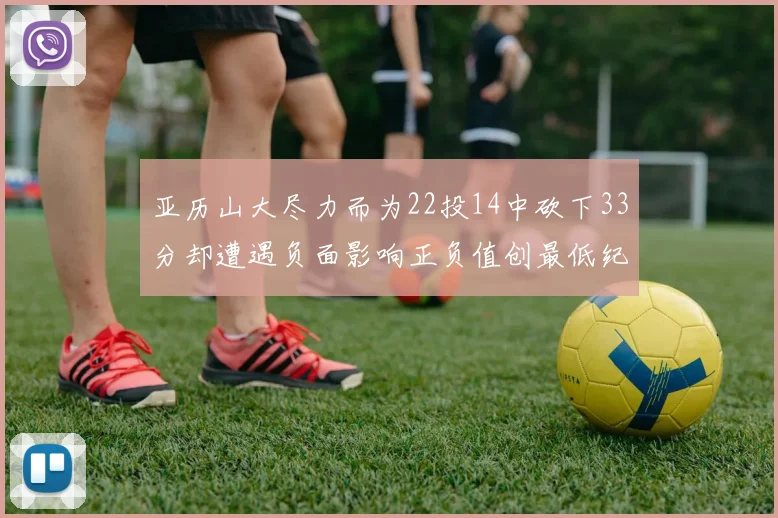 亚历山大尽力而为22投14中砍下33分却遭遇负面影响正负值创最低纪录