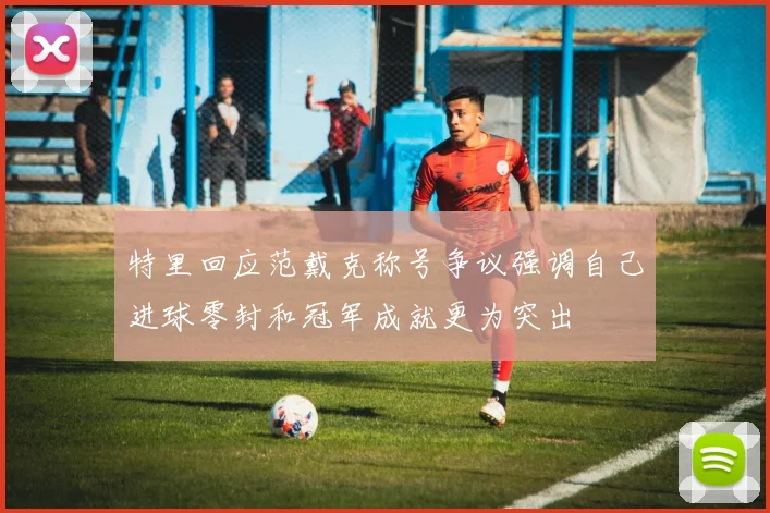 特里回应范戴克称号争议强调自己进球零封和冠军成就更为突出