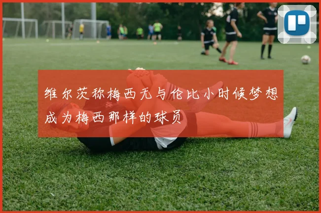 维尔茨称梅西无与伦比小时候梦想成为梅西那样的球员