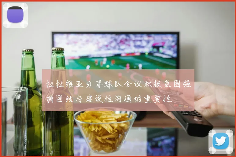 拉拉维亚分享球队会议积极氛围强调团结与建设性沟通的重要性